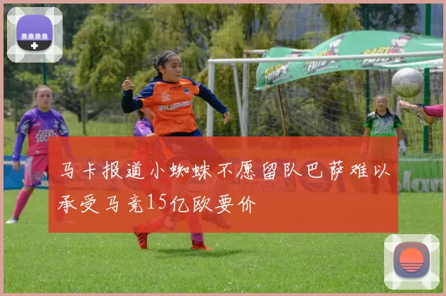 马卡报道小蜘蛛不愿留队巴萨难以承受马竞15亿欧要价