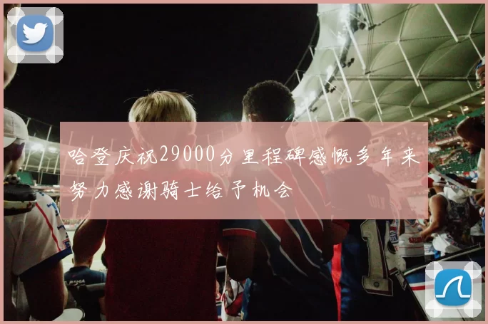 哈登庆祝29000分里程碑感慨多年来努力感谢骑士给予机会