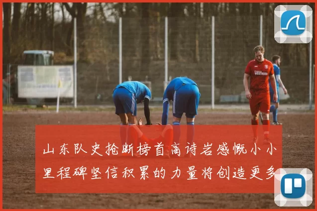 山东队史抢断榜首高诗岩感慨小小里程碑坚信积累的力量将创造更多辉煌