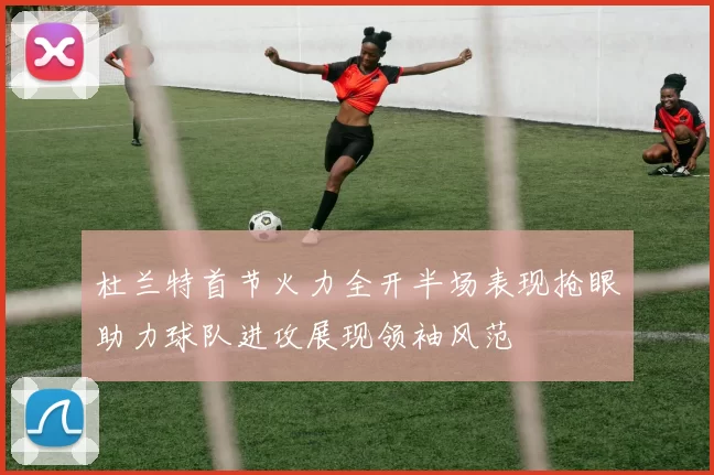 杜兰特首节火力全开半场表现抢眼助力球队进攻展现领袖风范