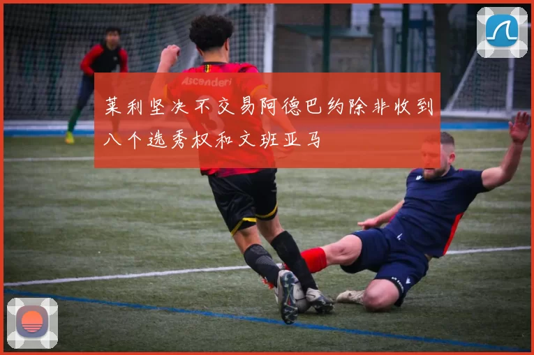 莱利坚决不交易阿德巴约除非收到八个选秀权和文班亚马