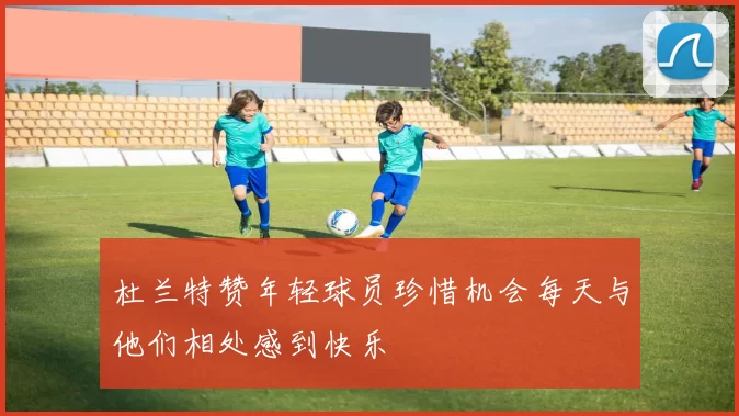 杜兰特赞年轻球员珍惜机会每天与他们相处感到快乐