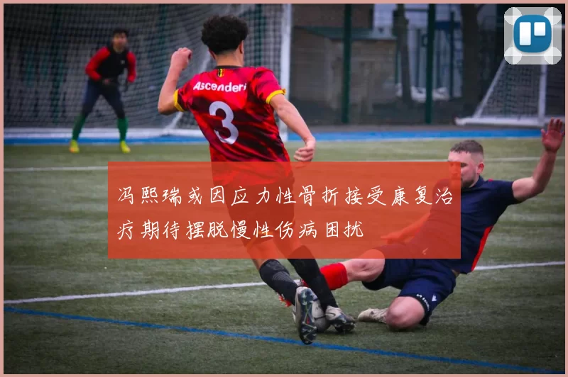 冯熙瑞或因应力性骨折接受康复治疗期待摆脱慢性伤病困扰