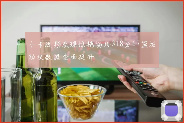小卡近期表现惊艳场均318分67篮板助攻数据全面提升
