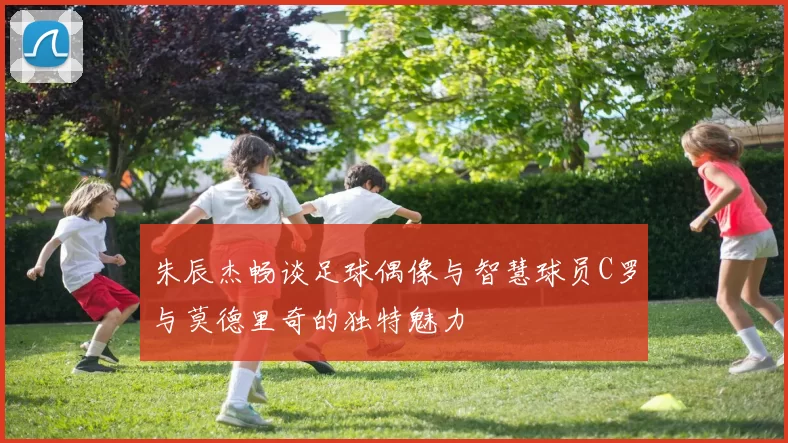 朱辰杰畅谈足球偶像与智慧球员C罗与莫德里奇的独特魅力