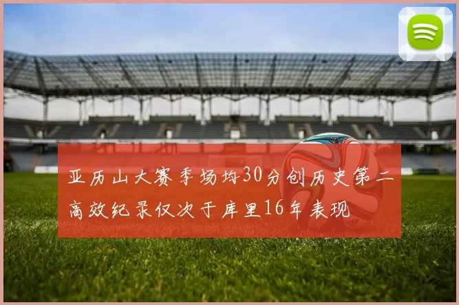 亚历山大赛季场均30分创历史第二高效纪录仅次于库里16年表现