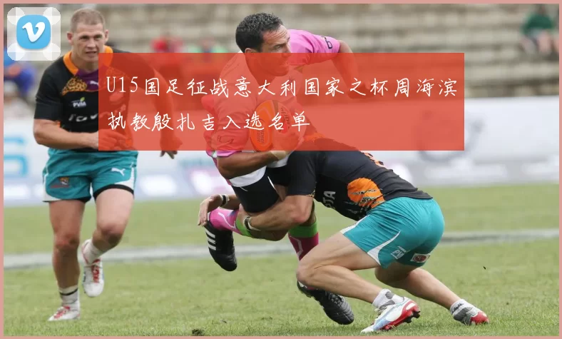 U15国足征战意大利国家之杯周海滨执教殷扎吉入选名单
