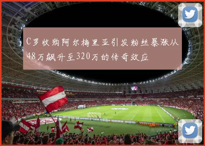 C罗收购阿尔梅里亚引发粉丝暴涨从48万飙升至320万的传奇效应