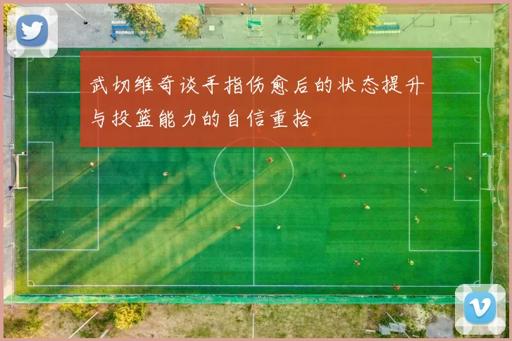 武切维奇谈手指伤愈后的状态提升与投篮能力的自信重拾