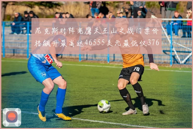 尼克斯对阵老鹰天王山之战门票价格飙升最高达46555美元最低仅376美元
