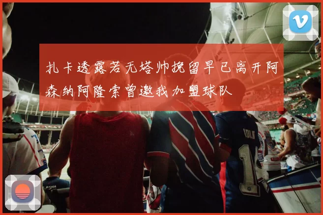 扎卡透露若无塔帅挽留早已离开阿森纳阿隆索曾邀我加盟球队