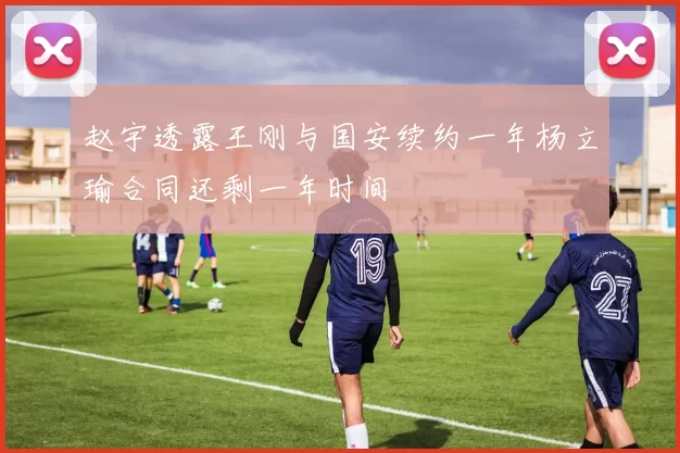 赵宇透露王刚与国安续约一年杨立瑜合同还剩一年时间