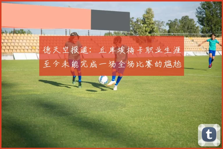 德天空报道：丘库埃梅卡职业生涯至今未能完成一场全场比赛的尴尬纪录